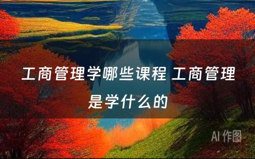 工商管理学哪些课程 工商管理是学什么的