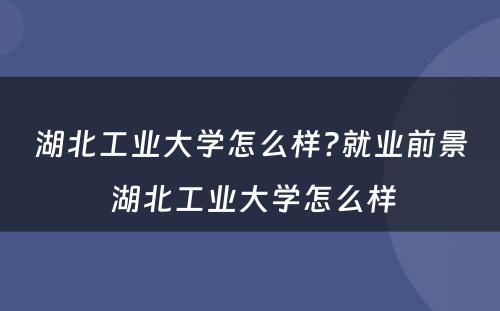 湖北工业大学怎么样?就业前景 湖北工业大学怎么样