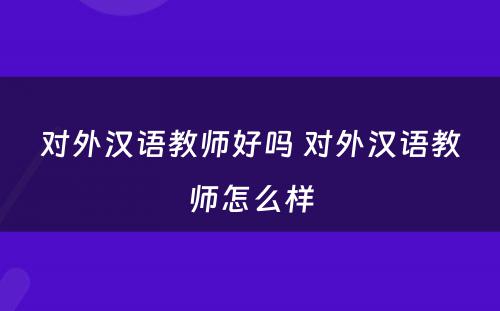 对外汉语教师好吗 对外汉语教师怎么样