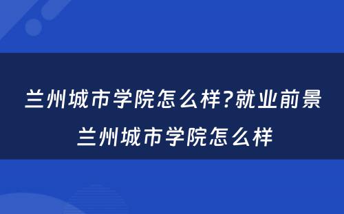 兰州城市学院怎么样?就业前景 兰州城市学院怎么样