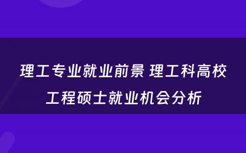 理工专业就业前景 理工科高校工程硕士就业机会分析