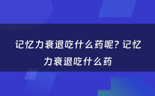 记忆力衰退吃什么药呢? 记忆力衰退吃什么药