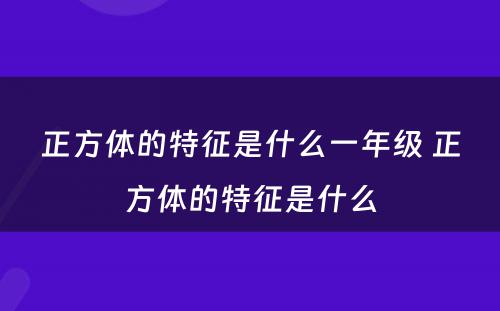 正方体的特征是什么一年级 正方体的特征是什么