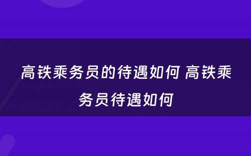 高铁乘务员的待遇如何 高铁乘务员待遇如何