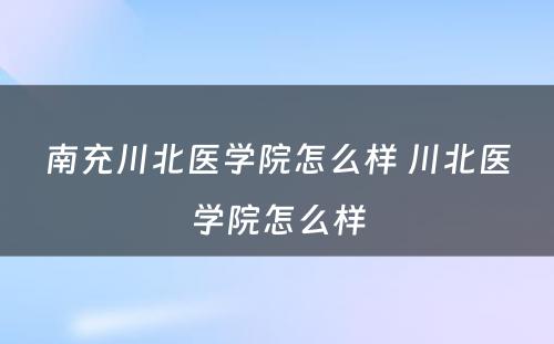 南充川北医学院怎么样 川北医学院怎么样