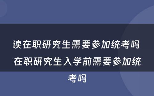 读在职研究生需要参加统考吗 在职研究生入学前需要参加统考吗