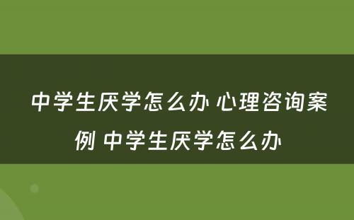 中学生厌学怎么办 心理咨询案例 中学生厌学怎么办