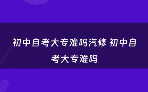 初中自考大专难吗汽修 初中自考大专难吗