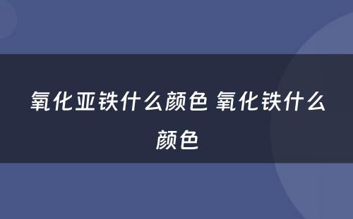 氧化亚铁什么颜色 氧化铁什么颜色