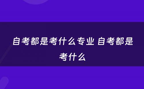 自考都是考什么专业 自考都是考什么