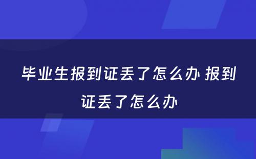 毕业生报到证丢了怎么办 报到证丢了怎么办