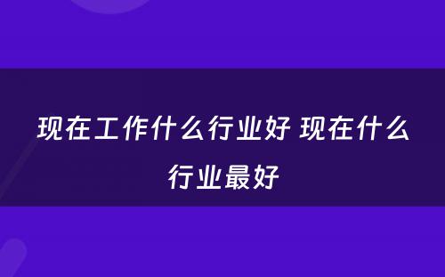 现在工作什么行业好 现在什么行业最好