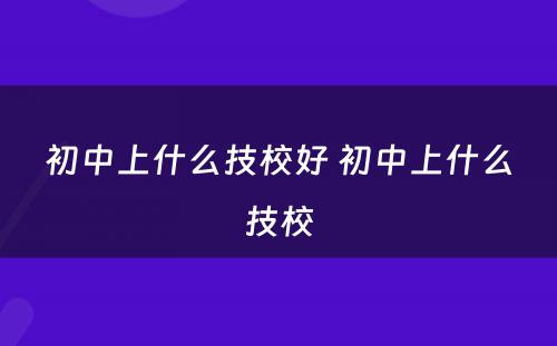 初中上什么技校好 初中上什么技校