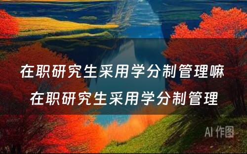 在职研究生采用学分制管理嘛 在职研究生采用学分制管理