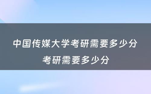 中国传媒大学考研需要多少分 考研需要多少分