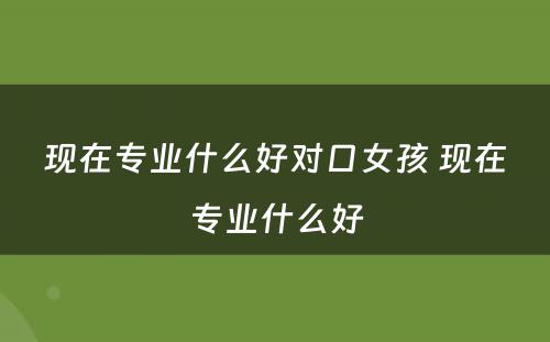 现在专业什么好对口女孩 现在专业什么好