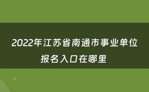 2022年江苏省南通市事业单位报名入口在哪里 