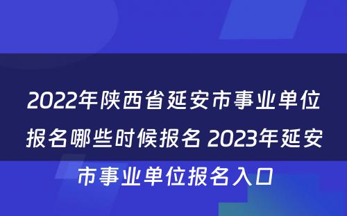 2022年陕西省延安市事业单位报名哪些时候报名 2023年延安市事业单位报名入口