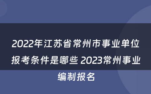 2022年江苏省常州市事业单位报考条件是哪些 2023常州事业编制报名