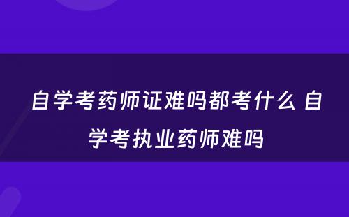 自学考药师证难吗都考什么 自学考执业药师难吗