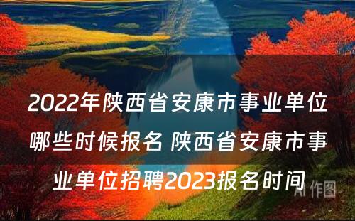 2022年陕西省安康市事业单位哪些时候报名 陕西省安康市事业单位招聘2023报名时间