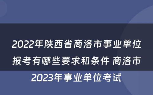 2022年陕西省商洛市事业单位报考有哪些要求和条件 商洛市2023年事业单位考试