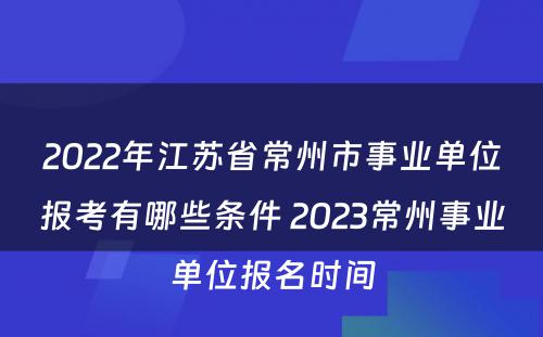 2022年江苏省常州市事业单位报考有哪些条件 2023常州事业单位报名时间