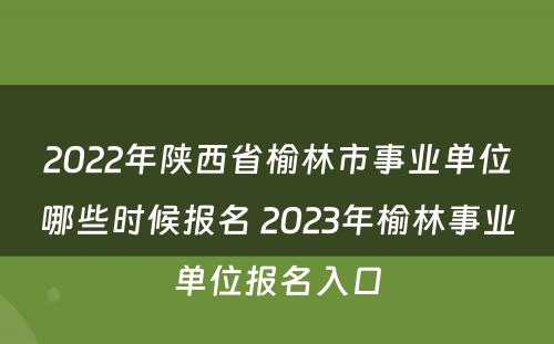 2022年陕西省榆林市事业单位哪些时候报名 2023年榆林事业单位报名入口
