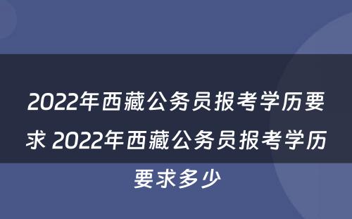 2022年西藏公务员报考学历要求 2022年西藏公务员报考学历要求多少