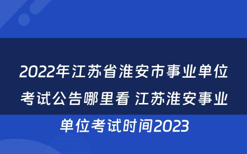 2022年江苏省淮安市事业单位考试公告哪里看 江苏淮安事业单位考试时间2023