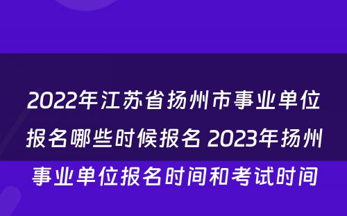 2022年江苏省扬州市事业单位报名哪些时候报名 2023年扬州事业单位报名时间和考试时间