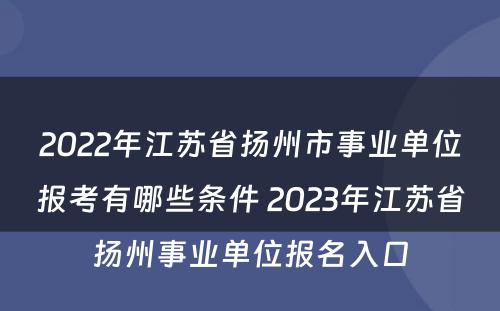 2022年江苏省扬州市事业单位报考有哪些条件 2023年江苏省扬州事业单位报名入口