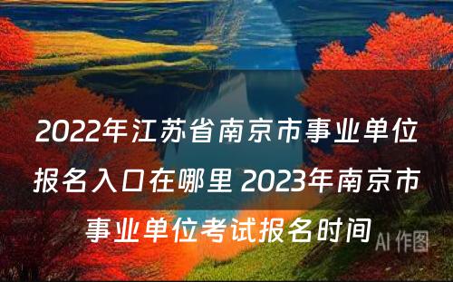 2022年江苏省南京市事业单位报名入口在哪里 2023年南京市事业单位考试报名时间