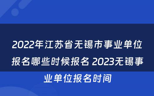 2022年江苏省无锡市事业单位报名哪些时候报名 2023无锡事业单位报名时间