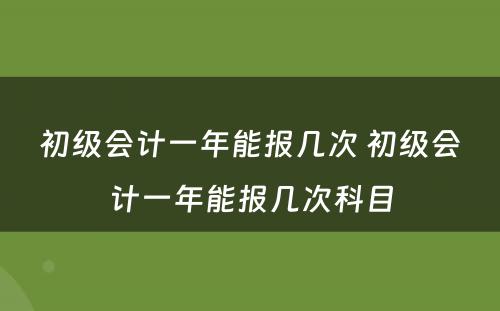 初级会计一年能报几次 初级会计一年能报几次科目