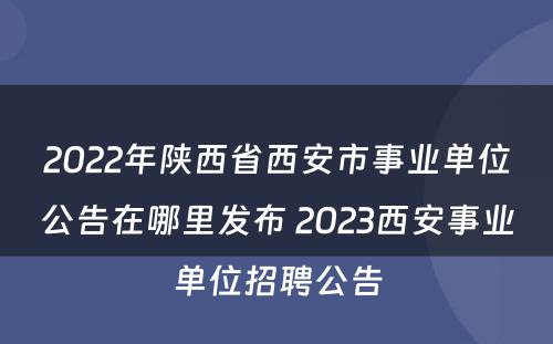 2022年陕西省西安市事业单位公告在哪里发布 2023西安事业单位招聘公告