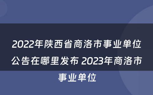 2022年陕西省商洛市事业单位公告在哪里发布 2023年商洛市事业单位