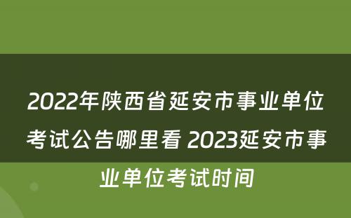 2022年陕西省延安市事业单位考试公告哪里看 2023延安市事业单位考试时间