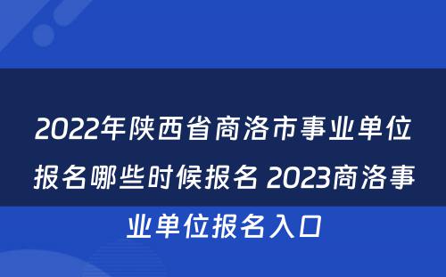 2022年陕西省商洛市事业单位报名哪些时候报名 2023商洛事业单位报名入口