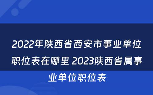 2022年陕西省西安市事业单位职位表在哪里 2023陕西省属事业单位职位表