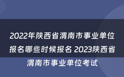 2022年陕西省渭南市事业单位报名哪些时候报名 2023陕西省渭南市事业单位考试