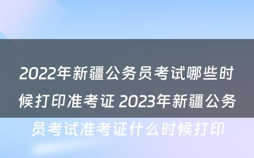 2022年新疆公务员考试哪些时候打印准考证 2023年新疆公务员考试准考证什么时候打印