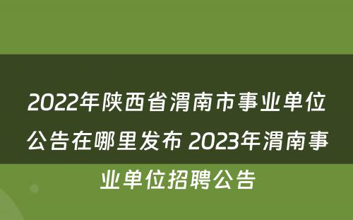 2022年陕西省渭南市事业单位公告在哪里发布 2023年渭南事业单位招聘公告
