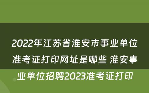 2022年江苏省淮安市事业单位准考证打印网址是哪些 淮安事业单位招聘2023准考证打印