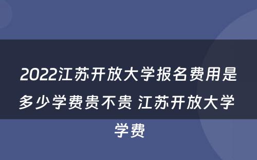 2022江苏开放大学报名费用是多少学费贵不贵 江苏开放大学 学费