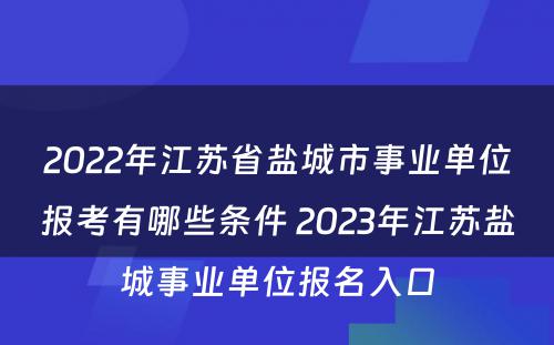 2022年江苏省盐城市事业单位报考有哪些条件 2023年江苏盐城事业单位报名入口