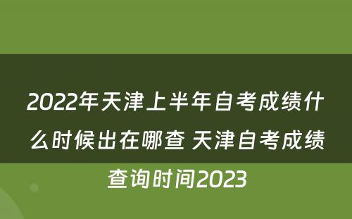 2022年天津上半年自考成绩什么时候出在哪查 天津自考成绩查询时间2023