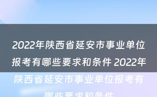 2022年陕西省延安市事业单位报考有哪些要求和条件 2022年陕西省延安市事业单位报考有哪些要求和条件