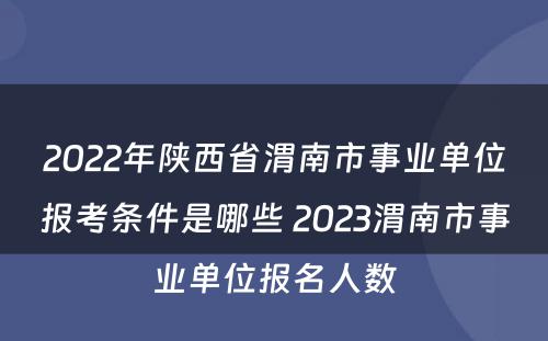 2022年陕西省渭南市事业单位报考条件是哪些 2023渭南市事业单位报名人数