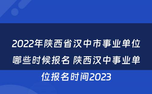 2022年陕西省汉中市事业单位哪些时候报名 陕西汉中事业单位报名时间2023